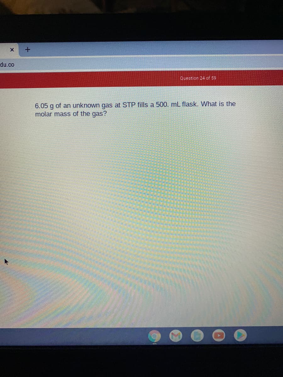 +
du.co
Question 24 of 59
6.05 g of an unknown gas at STP fills a 500. mL flask. What is the
molar mass of the gas?
