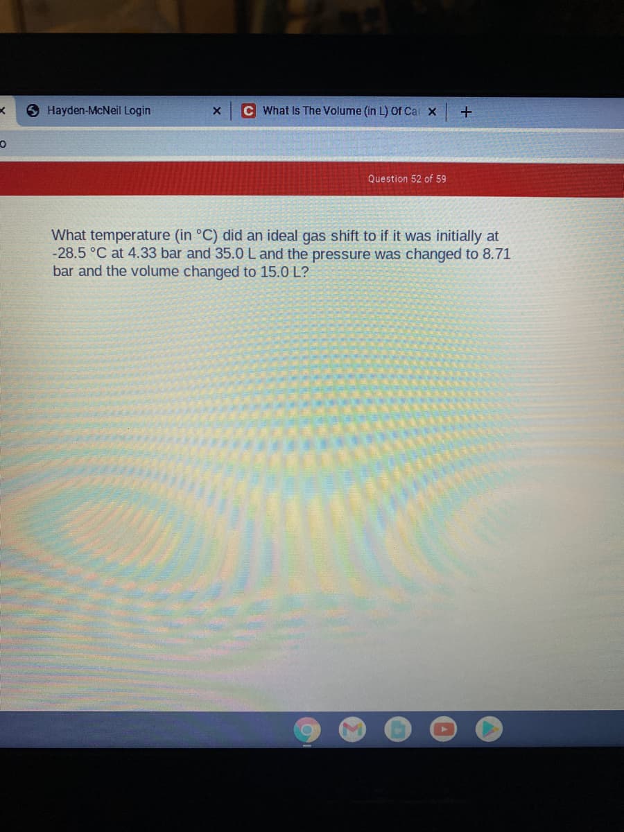 S Hayden-McNeil Login
C What Is The Volume (in L) Of Car x
Question 52 of 59
What temperature (in °C) did an ideal gas shift to if it was initially at
-28.5 °C at 4.33 bar and 35.0 L and the pressure was changed to 8.71
bar and the volume changed to 15.0 L?
