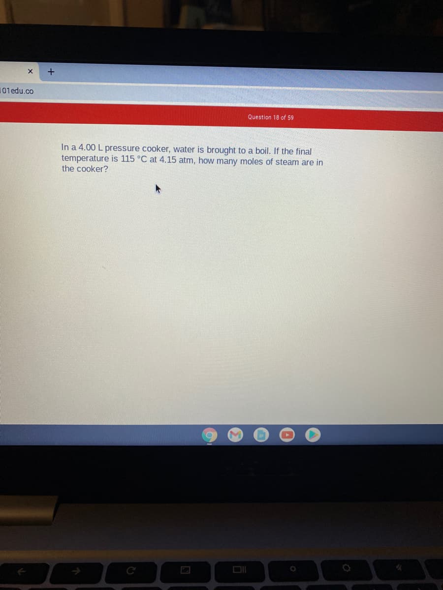 101 edu.co
Question 18 of 59
In a 4.00 L pressure cooker, water is brought to a boil. If the final
temperature is 115 °C at 4.15 atm, how many moles of steam are in
the cooker?
