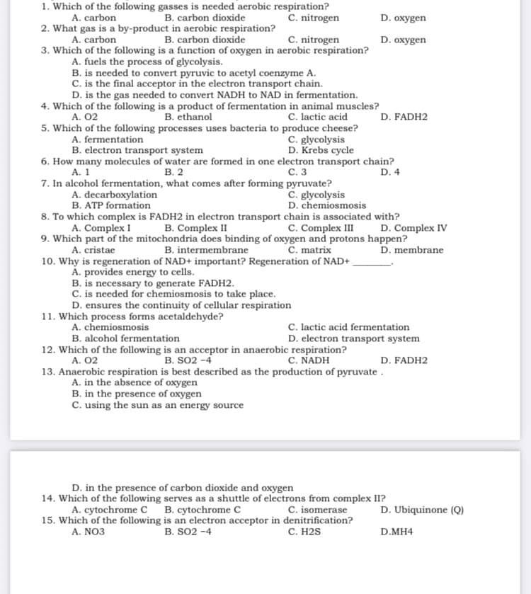 1. Which of the following gasses is needed aerobic respiration?
C. nitrogen
B. carbon dioxide
2. What gas is a by-product in aerobic respiration?
B. carbon dioxide
A. carbon
D. oxygen
C. nitrogen
3. Which of the following is a function of oxygen in aerobic respiration?
A. carbon
D. oxygen
A. fuels the process of glycolysis.
B. is needed to convert pyruvic to acetyl coenzyme A.
C. is the final acceptor in the electron transport chain.
D. is the gas needed to convert NADH to NAD in fermentation.
4. Which of the following is a product of fermentation in animal muscles?
B. ethanol
C. lactic acid
5. Which of the following processes uses bacteria to produce cheese?
C. glycolysis
D. Krebs cycle
A. 02
D. FADH2
A. fermentation
B. electron transport system
6. How many molecules of water are formed in one electron transport chain?
D. 4
С. 3
В. 2
7. In alcohol fermentation, what comes after forming pyruvate?
А. 1
A. decarboxylation
B. ATP formation
C. glycolysis
D. chemiosmosis
8. To which complex is FADH2 in electron transport chain is associated with?
B. Complex II
9. Which part of the mitochondria does binding of oxygen and protons happen?
B. intermembrane
A. Complex I
C. Complex III
D. Complex IV
A. cristae
C. matrix
D. membrane
10. Why is regeneration of NAD+ important? Regeneration of NAD+ ,
A. provides energy to cells.
B. is necessary to generate FADH2.
C. is needed for chemiosmosis to take place.
D. ensures the continuity of cellular respiration
11. Which process forms acetaldehyde?
A. chemiosmosis
C. lactic acid fermentation
D. electron transport system
B. alcohol fermentation
12. Which of the following is an acceptor in anaerobic respiration?
A. 02
B. SO2 -4
C. NADH
D. FADH2
13. Anaerobic respiration is best described as the production of pyruvate .
A. in the absence of oxygen
B. in the presence of oxygen
C. using the sun as an energy source
D. in the presence of carbon dioxide and oxygen
14. Which of the following serves as a shuttle of electrons from complex II?
A. cytochrome c B. cytochrome C
15. Which of the following is an electron acceptor in denitrification?
C. isomerase
D. Ubiquinone (Q)
A. NO3
B. SO2 -4
С. Н2S
D.MH4
