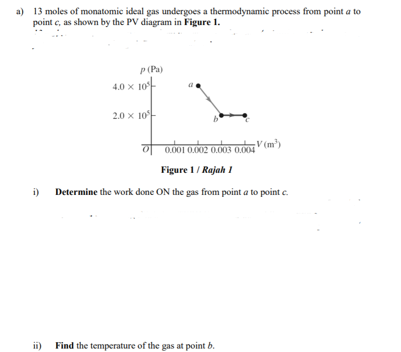 a) 13 moles of monatomic ideal gas undergoes a thermodynamic process from point a to
point c, as shown by the PV diagram in Figure 1.
Р (Рa)
4.0 × 10-
2.0 × 10°
b'
V (m³)
0.001 0.002 0.003 0.004
Figure 1/ Rajah 1
i)
Determine the work done ON the gas from point a to point c.
ii)
Find the temperature of the gas at point b.
