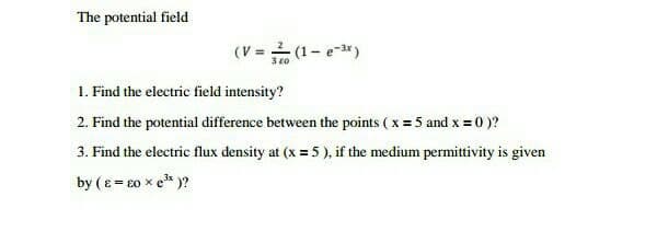 The potential field
(V = (1- e-)
3 20
1. Find the electric field intensity?
2. Find the potential difference between the points ( x = 5 and x = 0 )?
3. Find the electric flux density at (x = 5 ), if the medium permittivity is given
by (e= 20 x e* )?
