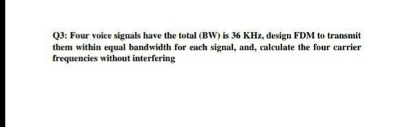 Q3: Four voice signals have the total (BW) is 36 KHz, design FDM to transmit
them within equal bandwidth for each signal, and, calculate the four carrier
frequencies without interfering
