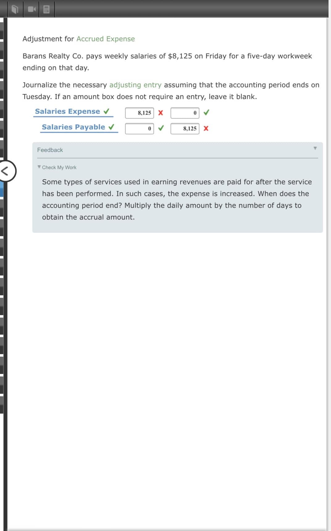 Barans Realty Co. pays weekly salaries of $8,125 on Friday for a five-day workweek
ending on that day.
Journalize the necessary adjusting entry assuming that the accounting period ends on
Tuesday. If an amount box does not require an entry, leave it blank.
Salaries Expense
8,125 X
Salaries Payable
8,125 X
