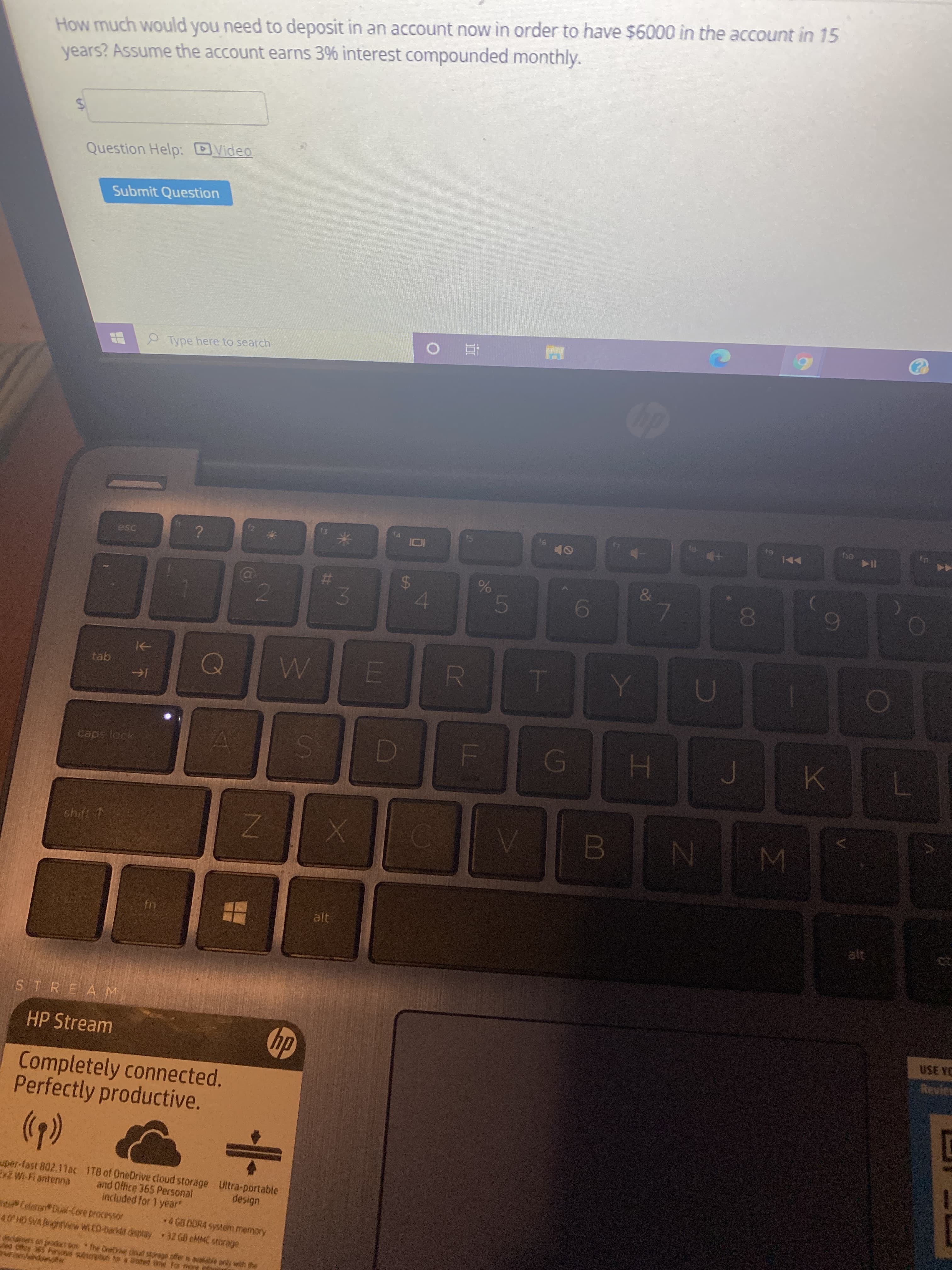IM
00
%24
%23
-
%24
How much would you need to deposit in an account now in order to have $6000 in the account in 15
years? Assume the account earns 3% interest compounded monthly.
Question Help: DVideo
Submit Question
Type here to search
I14
esc
OF
&
%
4.
5
2.
caps lock
shift 1
N
alt
STREAM
USE YC
HP Stream
Revies
dy
Completely connected.
Perfectly productive.
uper-fast 802.11ar 1TB of OneDrive cloud storage Ultra-portable
and Office 365 Personal
included for 1 year"
Ex7 Wi-Fi antenna
design
elaron Dul-Core processor
40 HD SVA ghtView WED-backet desplay32 GB eMMC storage
4 GB DOR4 system memory
danes on jeodet Do he One toul storage offers alble pry win the
