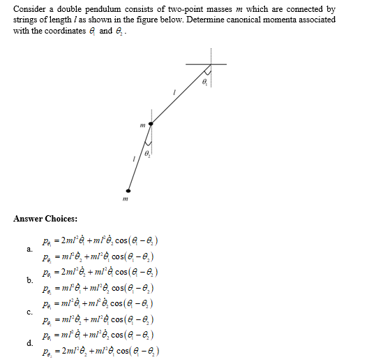 Consider a double pendulum consists of two-point masses m which are connected by
strings of length / as shown in the figure below. Determine canonical momenta associated
with the coordinates and ₂.
Answer Choices:
a.
b.
C.
d.
m
0₂
Pa = 2ml¹è + ml¹è, cos (Q-0₂)
P =mle + ml¹è, cos(0₁-0₂)
Pa = 2ml¹ė, + ml¹è cos (a − ₂)
Pa = ml¹b + ml¹è, cos(0₁-0₂)
P₁ = ml¹ė + m² è cos(-₂)
Pa = ml¹è, + ml¹è cos(-₂)
P₁ = ml è + ml¹è, cos (8 - 0₂)
P = 2ml¹8, +mle, cos(8 - 0₂)