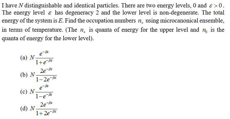 I have N distinguishable and identical particles. There are two energy levels, 0 and > 0.
The energy level & has degeneracy 2 and the lower level is non-degenerate. The total
energy of the system is E. Find the occupation numbers n using microcanonical ensemble,
in terms of temperature. (The n is quanta of energy for the upper level and n is the
quanta of energy for the lower level).
e-Be
1+eB
-BE
2e-Be
1-2e-BE
e-BE
1-e-Be
2e-Be
1+2e=BE
(a) N.
(b) N
(c) N.
(d) N