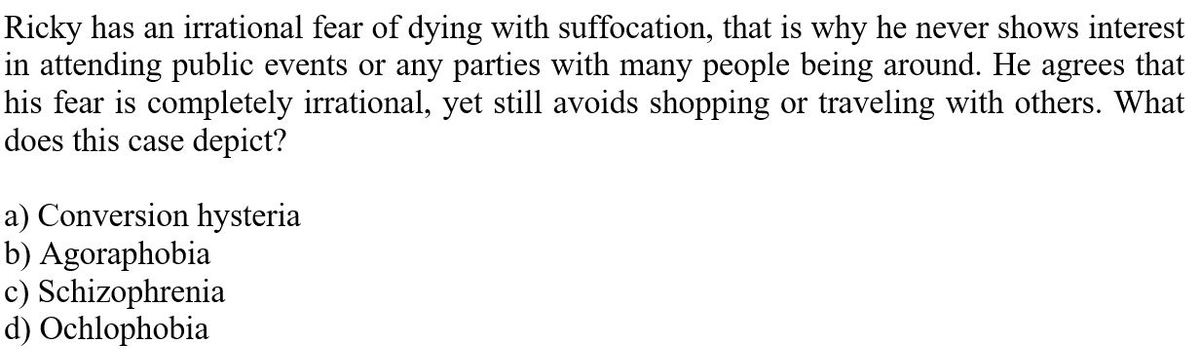 Ricky has an irrational fear of dying with suffocation, that is why he never shows interest
in attending public events or any parties with many people being around. He agrees that
his fear is completely irrational, yet still avoids shopping or traveling with others. What
does this case depict?
a) Conversion hysteria
b) Agoraphobia
c) Schizophrenia
d) Ochlophobia