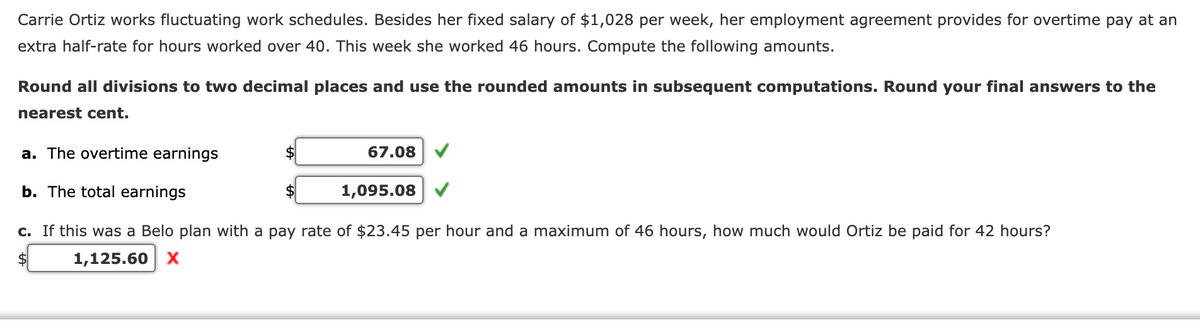 Carrie Ortiz works fluctuating work schedules. Besides her fixed salary of $1,028 per week, her employment agreement provides for overtime pay at an
extra half-rate for hours worked over 40. This week she worked 46 hours. Compute the following amounts.
Round all divisions to two decimal places and use the rounded amounts in subsequent computations. Round your final answers to the
nearest cent.
a. The overtime earnings
b. The total earnings
c. If this was a Belo plan with a pay rate of $23.45 per hour and a maximum of 46 hours, how much would Ortiz be paid for 42 hours?
1,125.60 X
$
$
$
67.08
1,095.08