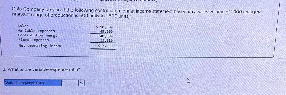 Oslo Company prepared the following contribution format income statement based on a sales volume of 1,000 units (the
relevant range of production is 500 units to 1,500 units):
Sales
Variable expenses
Contribution margin
Fixed expenses
Net operating income
3. What is the variable expense ratio?
Variable expense ratio
%
$ 90,000
49,500
40,500
33,210
$ 7,290
4
ent