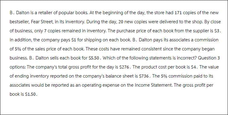 B. Dalton is a retailer of popular books. At the beginning of the day, the store had 171 copies of the new
bestseller, Fear Street, in its inventory. During the day, 20 new copies were delivered to the shop. By close
of business, only 7 copies remained in inventory. The purchase price of each book from the supplier is $3.
In addition, the company pays $1 for shipping on each book. B. Dalton pays its associates a commission
of 5% of the sales price of each book. These costs have remained consistent since the company began
business. B. Dalton sells each book for $5.50. Which of the following statements is incorrect? Question 3
options: The company's total gross profit for the day is $276. The product cost per book is $4. The value
of ending inventory reported on the company's balance sheet is $736. The 5% commission paid to its
associates would be reported as an operating expense on the Income Statement. The gross profit per
book is $1.50.