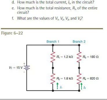 d. How much is the total current, , in the circuit?
e. How much is the total resistance, R, of the entire
circuit?
f. What are the values of V,, V, V, and V,?
Figure 6-22
Branch 1
Branch 2
R = 1.2 kn
R= 180 n
Vr = 15 V
R= 1.8 kn
R= 820 N
