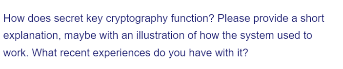 How does secret key cryptography function? Please provide a short
explanation, maybe with an illustration of how the system used to
work. What recent experiences do you have with it?