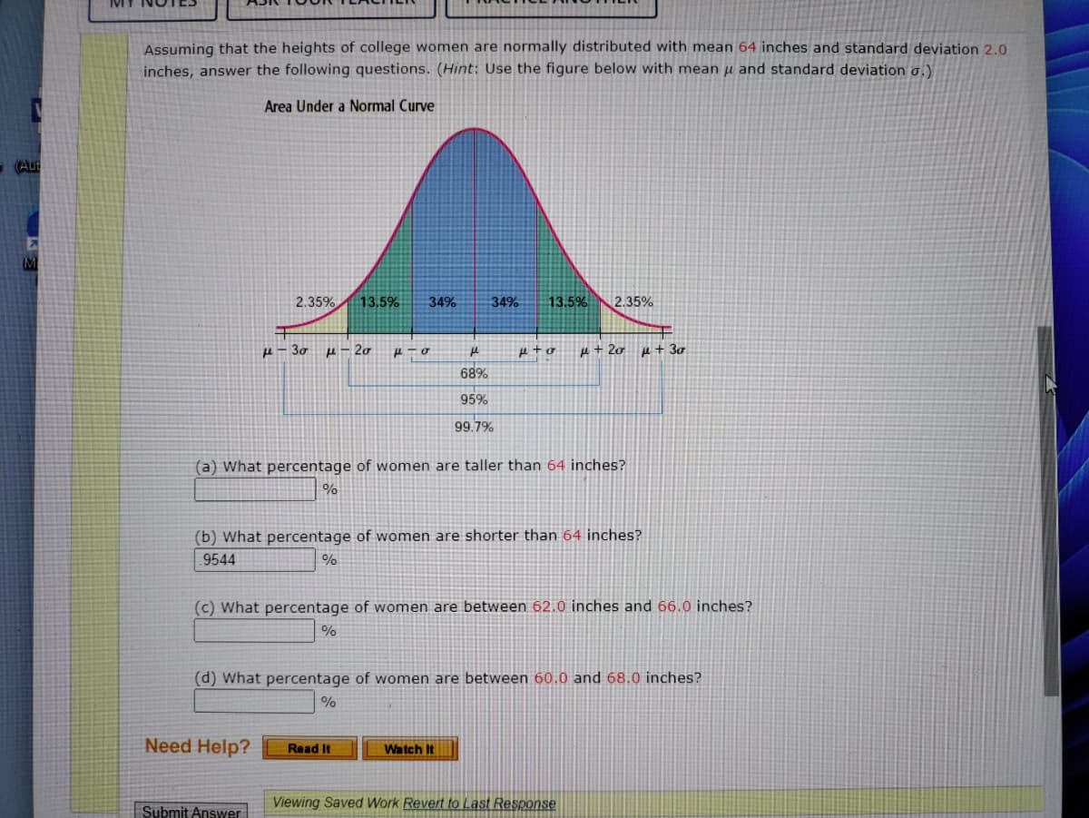 (Aut
M
Assuming that the heights of college women are normally distributed with mean 64 inches and standard deviation 2.0
inches, answer the following questions. (Hint: Use the figure below with mean μ and standard deviation σ.)
Area Under a Normal Curve
2.35% 13.5% 34%
н - 30 μ-20
Need Help?
μ-o
Submit Answer
34% 13.5%
(a) What percentage of women are taller than 64 inches?
%
н
68%
95%
99.7%
Read It
(b) What percentage of women are shorter than 64 inches?
9544
%
2.35%
p+o μ + 20
(c) What percentage of women are between 62.0 inches and 66.0 inches?
%
Watch It
(d) What percentage of women are between 60.0 and 68.0 inches?
%
μ + 30
Viewing Saved Work Revert to Last Response