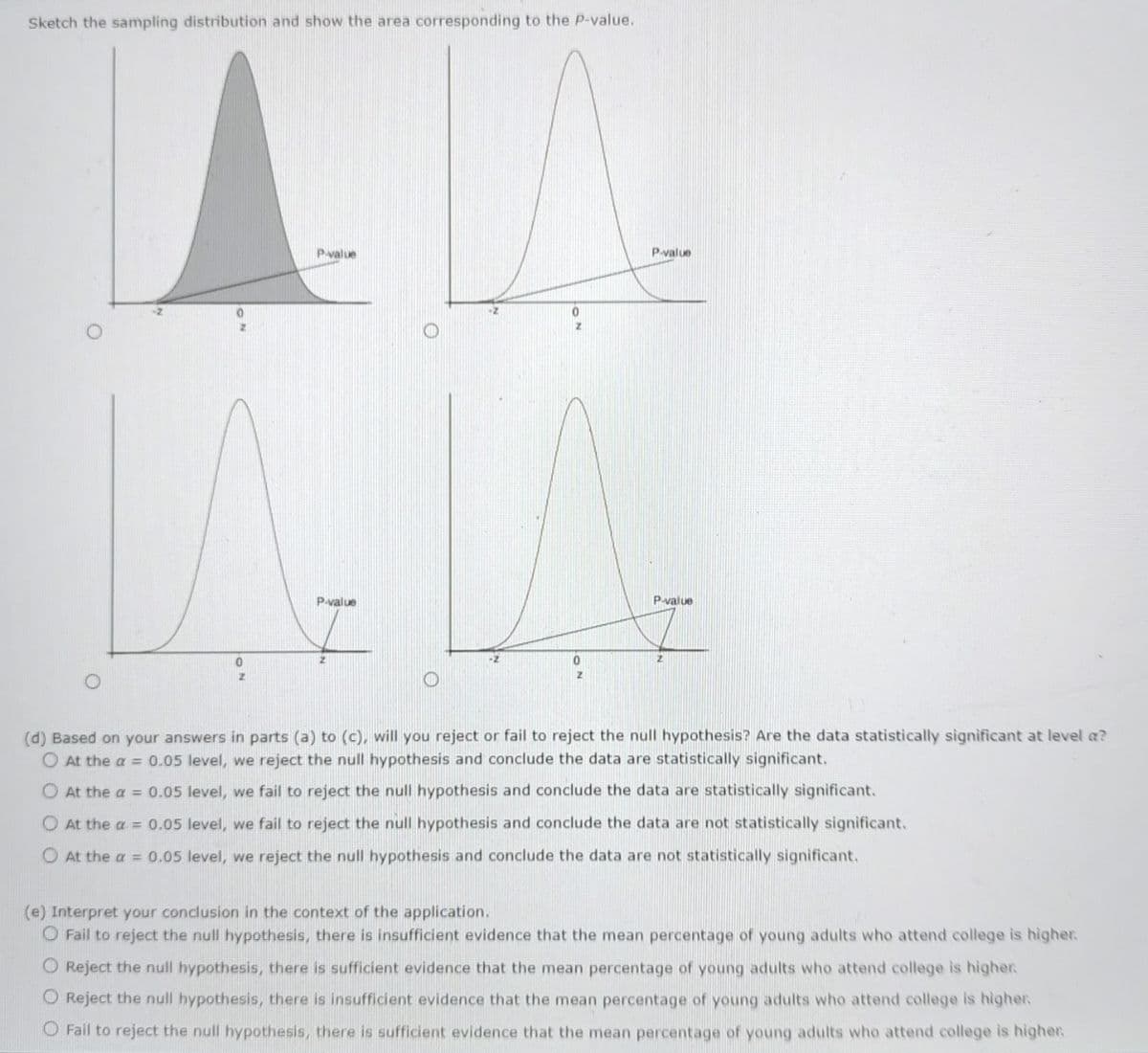 AM
P-value
Sketch the sampling distribution and show the area corresponding to the P-value.
LA
P-value
0
z
0
0
2
P-value
P-value
2
(d) Based on your answers in parts (a) to (c), will you reject or fail to reject the null hypothesis? Are the data statistically significant at level a?
O At the a = 0.05 level, we reject the null hypothesis and conclude the data are statistically significant.
O At the a = 0.05 level, we fail to reject the null hypothesis and conclude the data are statistically significant.
O At the a = 0.05 level, we fail to reject the null hypothesis and conclude the data are not statistically significant.
O At the a= 0.05 level, we reject the null hypothesis and conclude the data are not statistically significant.
(e) Interpret your conclusion in the context of the application.
O Fail to reject the null hypothesis, there is insufficient evidence that the mean percentage of young adults who attend college is higher.
O Reject the null hypothesis, there is sufficient evidence that the mean percentage of young adults who attend college is higher.
O Reject the null hypothesis, there is insufficient evidence that the mean percentage of young adults who attend college is higher.
O Fail to reject the null hypothesis, there is sufficient evidence that the mean percentage of young adults who attend college is higher.