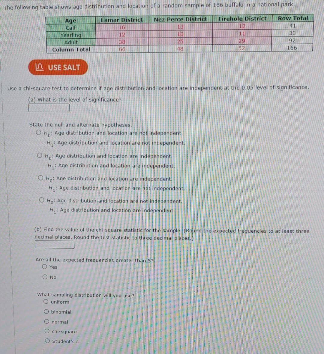 The following table shows age distribution and location of a random sample of 166 buffalo in a national park.
Lamar District
Nez Perce District Firehole District
13
10
25
48
Age
Calf
Yearling/
Adult
Column Total
USE SALT
16
12
38
66
State the null and alternate hypotheses.
OH: Age distribution and location are not independent.
H₁: Age distribution and location are not independent.
Use a chi-square test to determine if age distribution and location are independent at the 0.05 level of significance.
(a) What is the level of significance?
OH: Age distribution and location are independent.
H₁: Age distribution and location are independent.
OH: Age distribution and location are independent.
H₁: Age distribution and location are not independent.
O Ho: Age distribution and location are not independent.
H₁: Age distribution and location are independent.
12
11
29
52
Are all the expected frequencies greater than 5?
O Yes
O No
Row Total
41
33
92
166
(b) Find the value of the chi-square statistic for the sample. (Round the expected frequencies to at least three
decimal places. Round the test statistic to three decimal places.)
What sampling distribution will you use?
O uniform
Obinomial
O normal
O chi-square
O Student's t