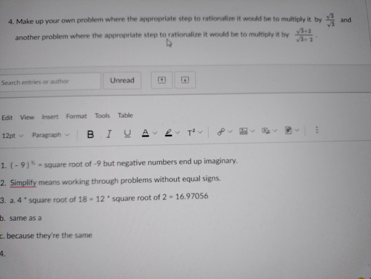 4. Make up your own problem where the appropriate step to rationalize it would be to multiply it by V3
and
another problem where the appropriate step to rationalize it would be to multiply it by
V3+2
V3+ 2
Search entries or author
Unread
Edit View
Insert
Format
Tools
Table
Paragraph v
BIUA
12pt v
1. (-9)%
= square root of -9 but negative numbers end up imaginary.
2. Simplify means working through problems without equal signs.
3. a. 4 square root of 18 = 12 square root of 2 16.97056
b. same aS a
c. because they're the same
4.
