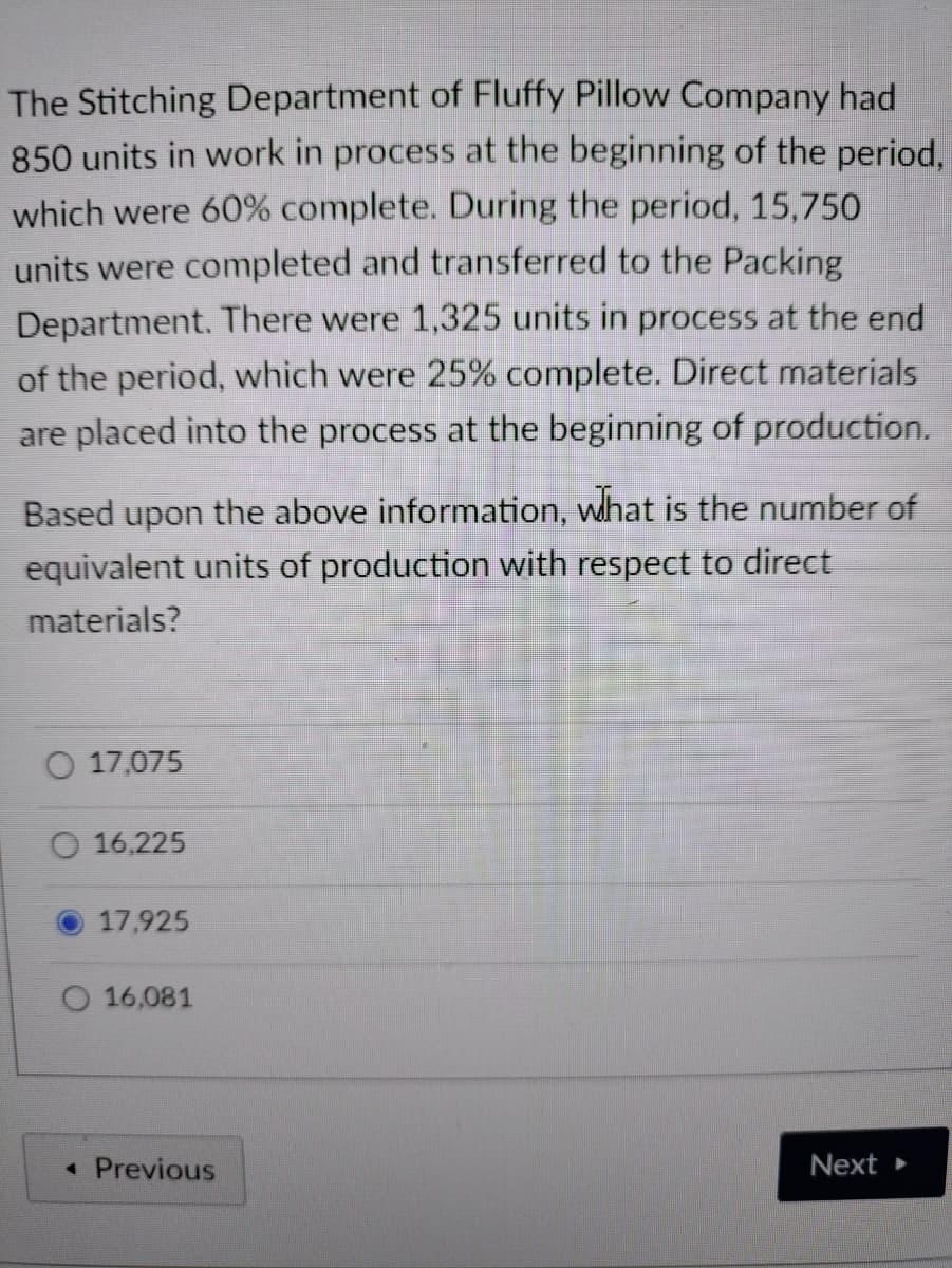 The Stitching Department of Fluffy Pillow Company had
850 units in work in process at the beginning of the period,
which were 60% complete. During the period, 15,750
units were completed and transferred to the Packing
Department. There were 1,325 units in process at the end
of the period, which were 25% complete. Direct materials
are placed into the process at the beginning of production.
Based upon the above information, what is the number of
equivalent units of production with respect to direct
materials?
17,075
16,225
17,925
16,081
◄ Previous
Next >