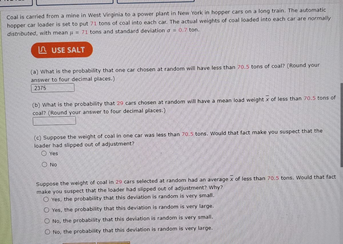 Coal is carried from a mine in West Virginia to a power plant in New York in hopper cars on a long train. The automatic
hopper car loader is set to put 71 tons of coal into each car. The actual weights of coal loaded into each car are normally
distributed, with mean u = 71 tons and standard deviation = 0.7 ton.
USE SALT
(a) What is the probability that one car chosen at random will have less than 70.5 tons of coal? (Round your
answer to four decimal places.)
2375
(b) What is the probability that 29 cars chosen at random will have a mean load weight x of less than 70.5 tons of
coal? (Round your answer to four decimal places.)
(c) Suppose the weight of coal in one car was less than 70.5 tons. Would that fact make you suspect that the
loader had slipped out of adjustment?
Yes
Not
Suppose the weight of coal in 29 cars selected at random had an average x of less than 70.5 tons. Would that fact
make you suspect that the loader had slipped out of adjustment? Why?
Yes, the probability that this deviation is random is very small.
Yes, the probability that this deviation is random is very large.
No, the probability that this deviation is random is very small.
No, the probability that this deviation is random is very large.
