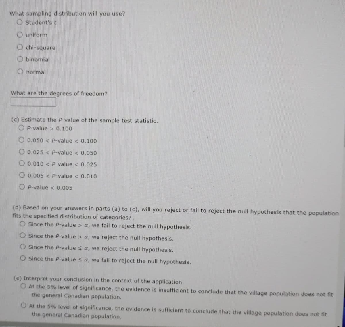 What sampling distribution will you use?
Student's t
uniform
chi-square
Obinomial
normal
What are the degrees of freedom?
(c) Estimate the P-value of the sample test statistic.
OP-value> 0.100
0.050 < P-value < 0.100
0.025< P-value < 0.050
0.010< P-value < 0.025
O 0.005< P-value < 0.010
OP-value < 0.005
(d) Based on your answers in parts (a) to (c), will you reject or fail to reject the null hypothesis that the population
fits the specified distribution of categories?.
O Since the P-value > a, we fail to reject the null hypothesis.
O Since the P-value > a, we reject the null hypothesis.
O Since the P-value ≤ a, we reject the null hypothesis.
O Since the P-value ≤ a, we fail to reject the null hypothesis.
(e) Interpret your conclusion in the context of the application.
O At the 5% level of significance, the evidence is insufficient to conclude that the village population does not fit
the general Canadian population.
O At the 5% level of significance, the evidence is sufficient to conclude that the village population does not fit
the general Canadian population.