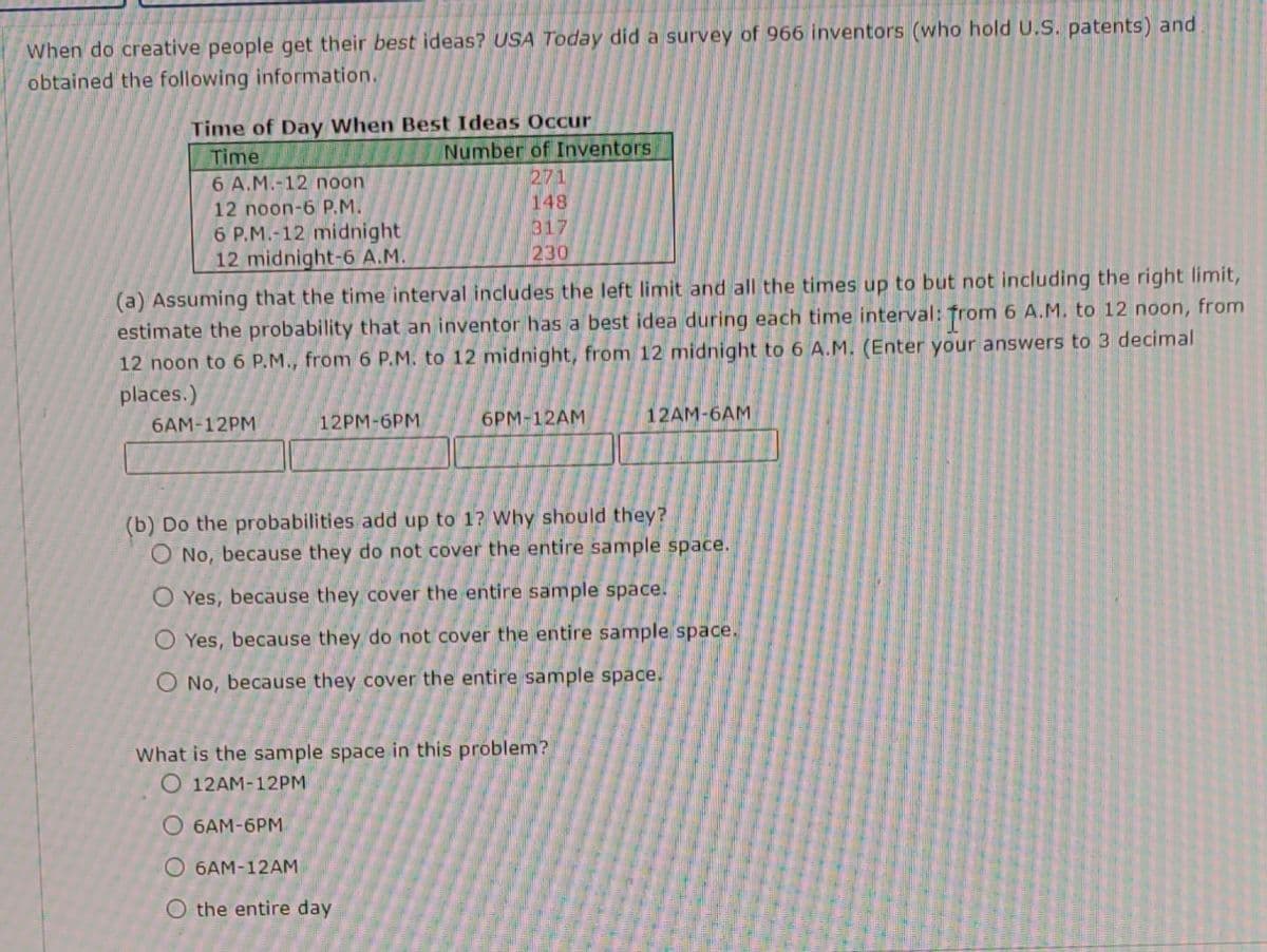 When do creative people get their best ideas? USA Today did a survey of 966 inventors (who hold U.S. patents) and
obtained the following information.
Time of Day When Best Ideas Occur
Time
6 A.M.-12 noon
12 noon-6 P.M.
6 P.M.-12 midnight
12 midnight-6 A.M.
6AM-12PM
(a) Assuming that the time interval includes the left limit and all the times up to but not including the right limit,
estimate the probability that an inventor has a best idea during each time interval: from 6 A.M. to 12 noon, from
12 noon to 6 P.M., from 6 P.M. to 12 midnight, from 12 midnight to 6 A.M. (Enter your answers to 3 decimal
places.)
12PM-6PM
Number of Inventors
271
148
317
230
the entire day
6PM-12AM
(b) Do the probabilities add up to 1? Why should they?
O No, because they do not cover the entire sample space.
O Yes, because they cover the entire sample space.
O Yes, because they do not cover the entire sample space.
O No, because they cover the entire sample space.
What is the sample space in this problem?
O 12AM-12PM
6AM-6PM
O6AM-12AM
12AM-6AM