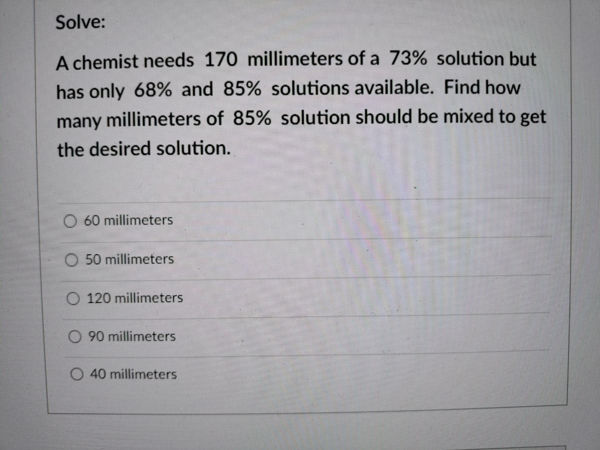 Solve:
A chemist needs 170 millimeters of a 73% solution but
has only 68% and 85% solutions available. Find how
many millimeters of 85% solution should be mixed to get
the desired solution.
O 60 millimeters
O 50 millimeters
O 120 millimeters
90 millimeters
40 millimeters
