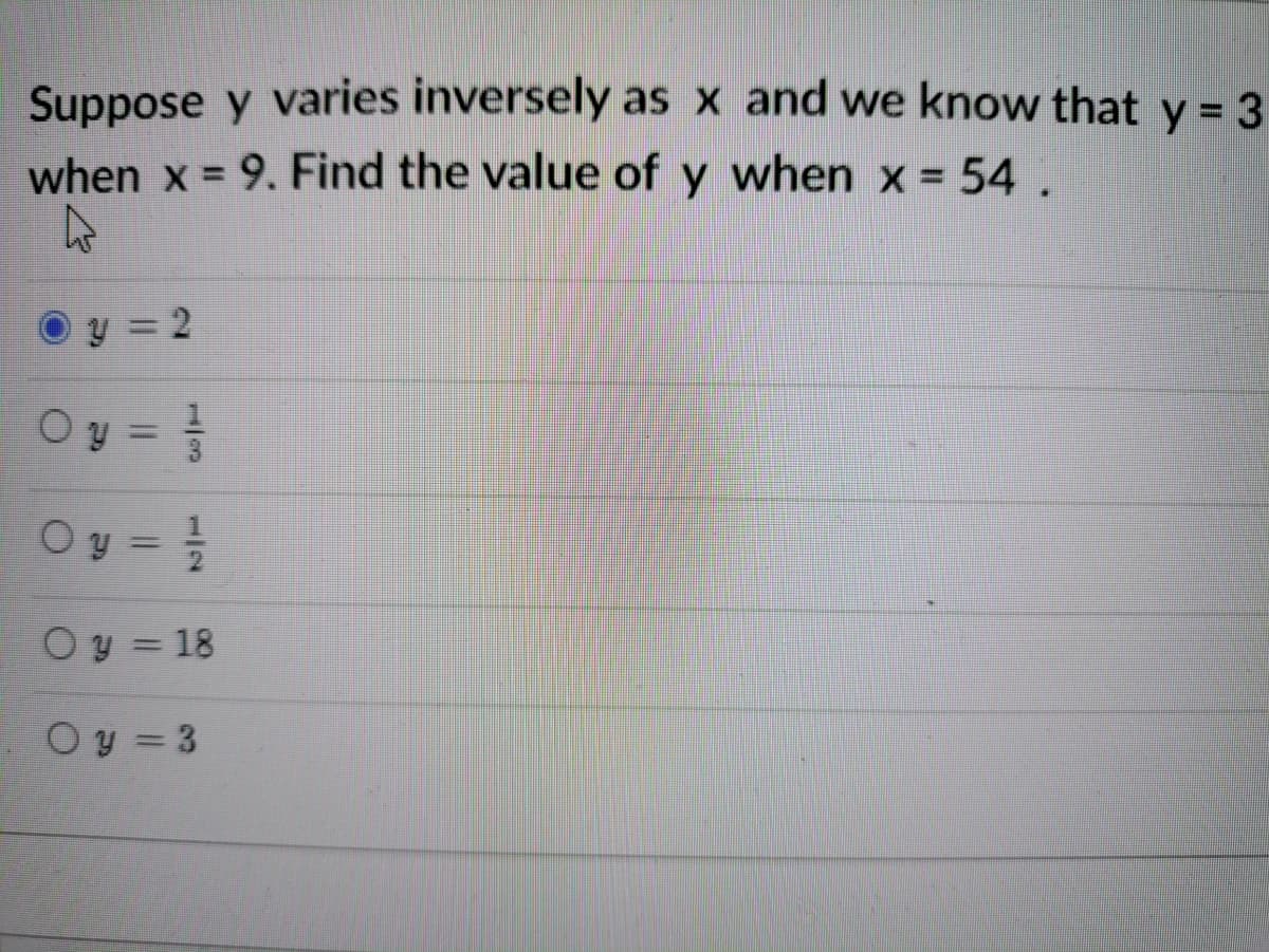 Suppose y varies inversely as x and we know that y = 3
when x = 9. Find the value of y when x = 54.
O y = 2
O y =
Oy = !
Oy = 18
Oy = 3
