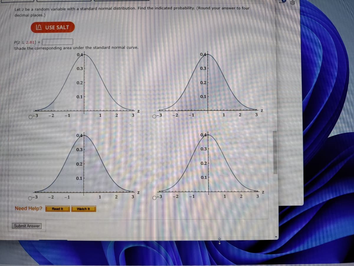 Let z be a random variable with a standard normal distribution. Find the indicated probability. (Round your answer to four
decimal places.)
LUSE SALT
P(Z ≤ 2.81) =
Shade the corresponding area under the standard normal curve.
0.4
0-3
0-3
Need Help?
Submit Answer
-2
-2
Read It
-1
-1
0.3
0.2
0.1
0,4
0.3
0.2
0.1
Watch It
1
1
2
2
3
3
0-3
0-3
-2
-2
-1
-1
0.4
0.3
0.2
0.1
0.4
0.3
0.2
0.1
1
1
2
2
3
3
Z
Z
203