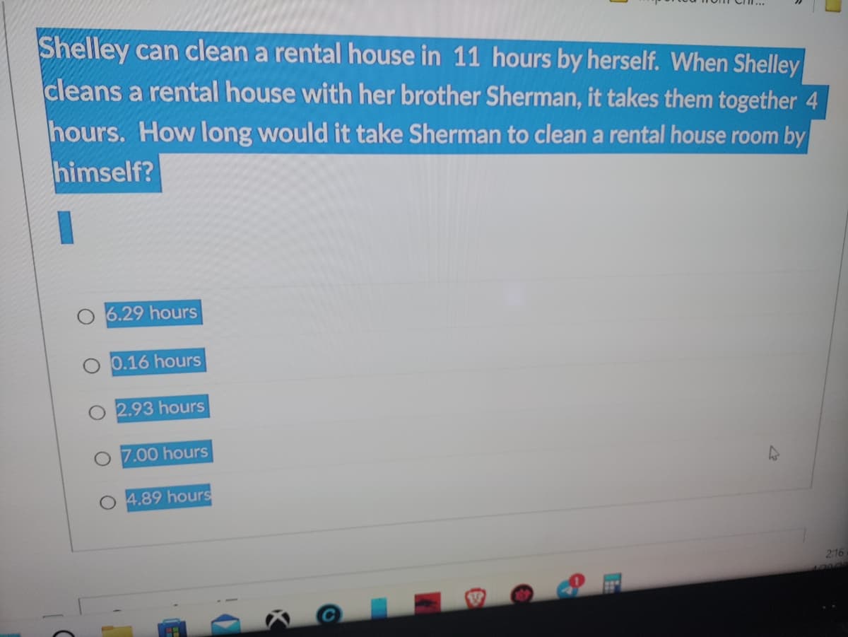 Shelley can clean a rental house in 11 hours by herself. When Shelley
cleans a rental house with her brother Sherman, it takes them together 4
hours. How long would it take Sherman to clean a rental house room by
himself?
6.29 hours
0.16 hours
2.93 hours
7.00 hours
4.89 hours
2:16
