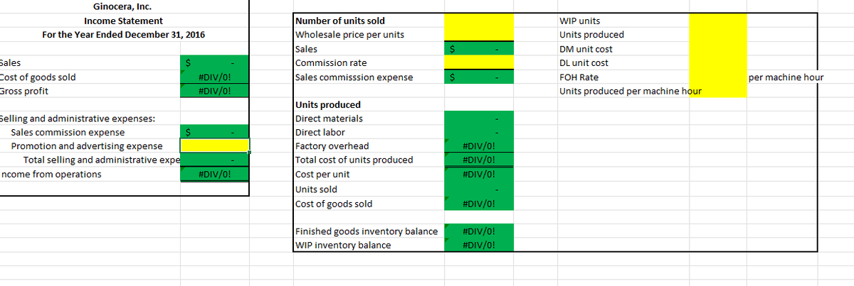 ---

## Ginoacera, Inc.
### Income Statement
#### For the Year Ended December 31, 2016

| **Description**                             | **Amount** |
|------------------------------               |------------|
| **Sales**                                   | `$ -`      |
| **Cost of goods sold**                      | `#DIV/0!`  |
| **Gross profit**                            | `#DIV/0!`  |

**Selling and administrative expenses:**

| Sales commission expense                    | `$ -`      |
| Promotion and advertising expense           | [Highlighted cell] |
| Total selling and administrative expenses   | `#DIV/0!`  |
| **Income from operations**                  | `#DIV/0!` |

---

### Additional Details

#### Number of units sold
| **Description**             | **Amount**         |
|-----------------------------|--------------------|
| Wholesale price per unit    | [Highlighted cell] |
| Sales                       | `$ -`              |
| Commission rate             |                    |
| Sales commission expense    | `$ -`              |

#### Units Produced
| **Description**                 |               |
|---------------------------------|---------------|
| Direct materials                | `-`           |
| Direct labor                    | `-`           |
| Factory overhead                | `#DIV/0!`     |
| Total cost of units produced    | `#DIV/0!`     |
| Cost per unit                   | `#DIV/0!`     |
| Units sold                      | `-`           |
| Cost of goods sold              | `#DIV/0!`     |

| Finished goods inventory balance  | `#DIV/0!` |
| WIP inventory balance              | `#DIV/0!` |


#### WIP Details
| **Description**                    |                     |
|------------------------------------|---------------------|
| WIP units                          |                     |
| Units produced                     | [Highlighted cell]  |
| DM unit cost                       |                     |
| DL unit cost                       |                     |
| FOH Rate                           | `per machine hour`  |
| Units produced per machine hour    |                     |

---

**Notes:**
- The sheet indicates an attempt to calculate several financial metrics such as gross profit, cost of goods sold, and various expense categories. 
- The cells showing `#DIV/0!` suggest division by zero errors, indicating possibly incomplete data or incorrect formulas applied within the spreadsheet.
-