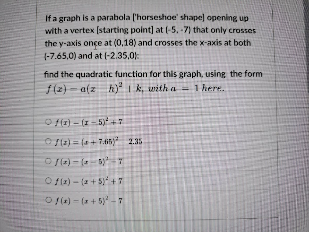 If a graph is a parabola ['horseshoe' shape] opening up
with a vertex [starting point] at (-5, -7) that only crosses
the y-axis once at (0,18) and crosses the x-axis at both
(-7.65,0) and at (-2.35,0):
find the quadratic function for this graph, using the form
f (x) = a(x – h)² + k, with a =
1 here.
%3D
O f(z) = (1 – 5)² + 7
O f(z) = (x + 7.65)² – 2.35
O f(z) = (z – 5)² – 7
O f(z) = (1 + 5) +7
O f(z) = (z +5) -7
