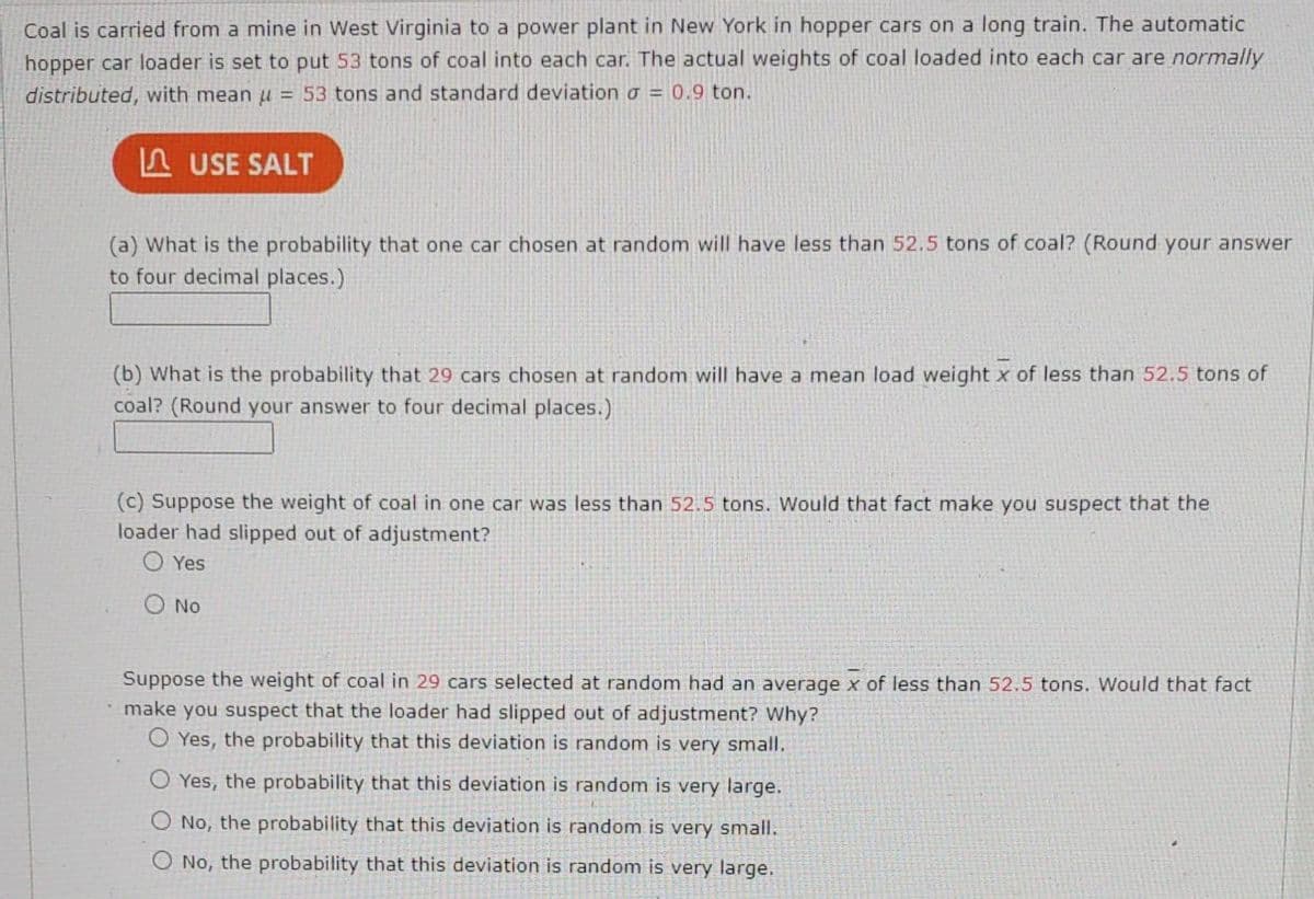 Coal is carried from a mine in West Virginia to a power plant in New York in hopper cars on a long train. The automatic
hopper car loader is set to put 53 tons of coal into each car. The actual weights of coal loaded into each car are normally
distributed, with mean u = 53 tons and standard deviation = 0.9 ton.
USE SALT
(a) What is the probability that one car chosen at random will have less than 52.5 tons of coal? (Round your answer
to four decimal places.)
(b) What is the probability that 29 cars chosen at random will have a mean load weight x of less than 52.5 tons of
coal? (Round your answer to four decimal places.)
(c) Suppose the weight of coal in one car was less than 52.5 tons. Would that fact make you suspect that the
loader had slipped out of adjustment?
OYes
O No
Suppose the weight of coal in 29 cars selected at random had an average x of less than 52.5 tons. Would that fact
• make you suspect that the loader had slipped out of adjustment? Why?
O Yes, the probability that this deviation is random is very small.
Yes, the probability that this deviation is random is very large.
No, the probability that this deviation is random is very small.
O No, the probability that this deviation is random is very large.