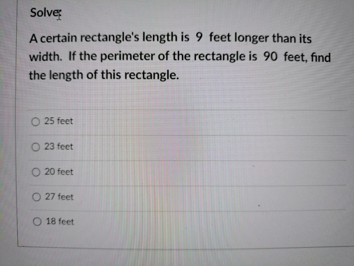 Solve
A certain rectangle's length is 9 feet longer than its
width. If the perimeter of the rectangle is 90 feet, find
the length of this rectangle.
O 25 feet
O 23 feet
O 20 feet
O 27 feet
O 18 feet
