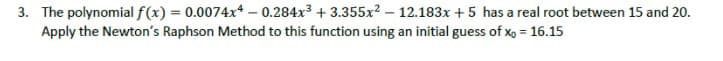 3. The polynomial f(x) = 0.0074x* – 0.284x3 + 3.355x? – 12.183x + 5 has a real root between 15 and 20.
Apply the Newton's Raphson Method to this function using an initial guess of x, = 16.15
