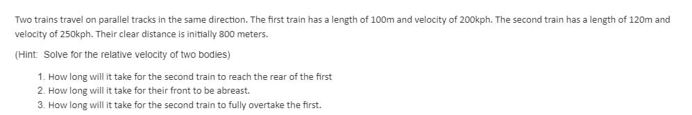 Two trains travel on parallel tracks in the same direction. The first train has a length of 100m and velocity of 200kph. The second train has a length of 120m and
velocity of 250kph. Their clear distance is initially 800 meters.
(Hint: Solve for the relative velocity of two bodies)
1. How long will it take for the second train to reach the rear of the first
2. How long will it take for their front to be abreast.
3. How long will it take for the second train to fully overtake the first.
