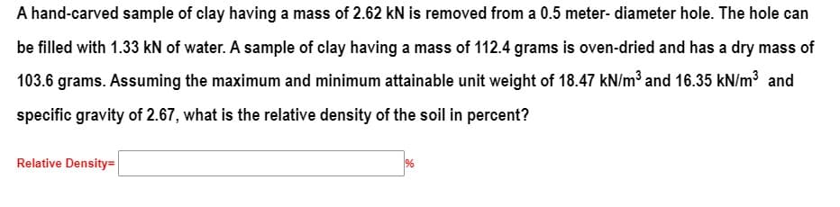 A hand-carved sample of clay having a mass of 2.62 kN is removed from a 0.5 meter- diameter hole. The hole can
be filled with 1.33 kN of water. A sample of clay having a mass of 112.4 grams is oven-dried and has a dry mass of
103.6 grams. Assuming the maximum and minimum attainable unit weight of 18.47 kN/m³ and 16.35 kN/m³ and
specific gravity of 2.67, what is the relative density of the soil in percent?
Relative Density=
