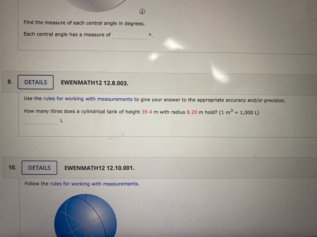 Find the measure of each central angle in degrees.
Each central angle has a measure of
9.
DETAILS
EWENMATH12 12.8.003.
Use the rules for working with measurements to give your answer to the appropriate accuracy and/or precision.
How many litres does a cylindrical tank of height 39.4 m with radius 8.20 m hold? (1 m
3 = 1,000 L)
%3D
10.
DETAILS
EWENMATH12 12.10.001.
Follow the rules for working with measurements.
