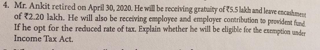 4. Mr. Ankit retired on April 30, 2020. He will be receiving gratuity of *5.5 lakh and leave encashment
of *2.20 lakh. He will also be receiving employee and employer contribution to provident fund.
If he opt for the reduced rate of tax. Explain whether he will be eligible for the exemption under
Income Tax Act,