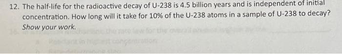 12. The half-life for the radioactive decay of U-238 is 4.5 billion years and is independent of initial
concentration. How long will it take for 10% of the U-238 atoms in a sample of U-238 to decay?
Show your work.