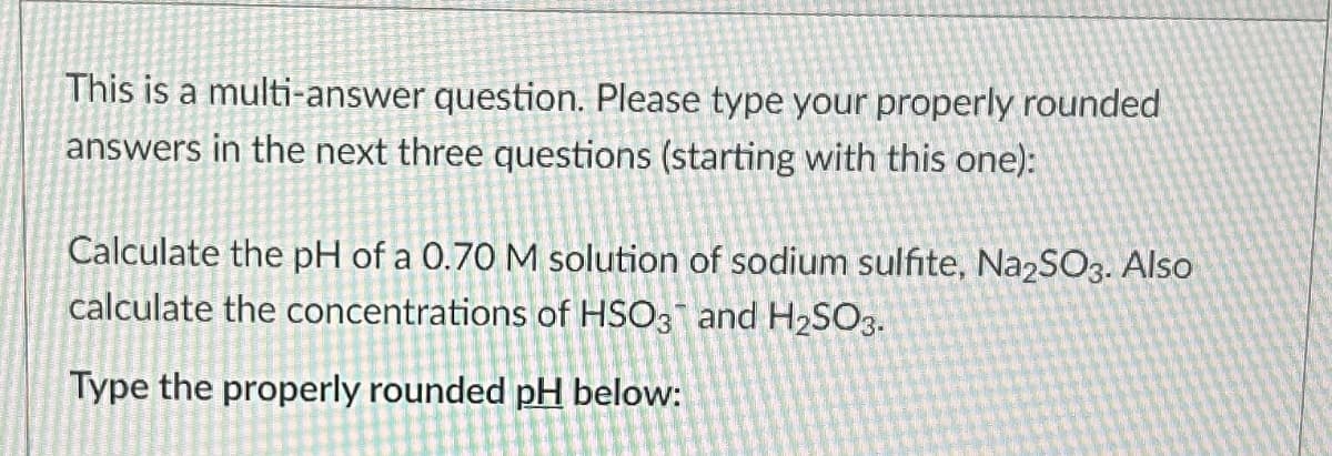 This is a multi-answer question. Please type your properly rounded
answers in the next three questions (starting with this one):
Calculate the pH of a 0.70 M solution of sodium sulfite, Na2SO3. Also
calculate the concentrations of HSO3 and H₂SO3.
Type the properly rounded pH below: