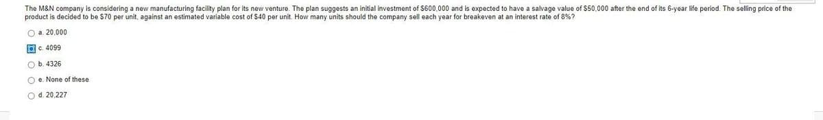 The M&N company is considering a new manufacturing facility plan for its new venture. The plan suggests an initial investment of $600,000 and is expected to have a salvage value of $50,000 after the end of its 6-year life period. The selling price of the
product is decided to be S70 per unit, against an estimated variable cost of $40 per unit. How many units should the company sell each year for breakeven at an interest rate of 8%?
O a. 20,000
O c. 4099
O b. 4326
O e. None of these
O d. 20,227
