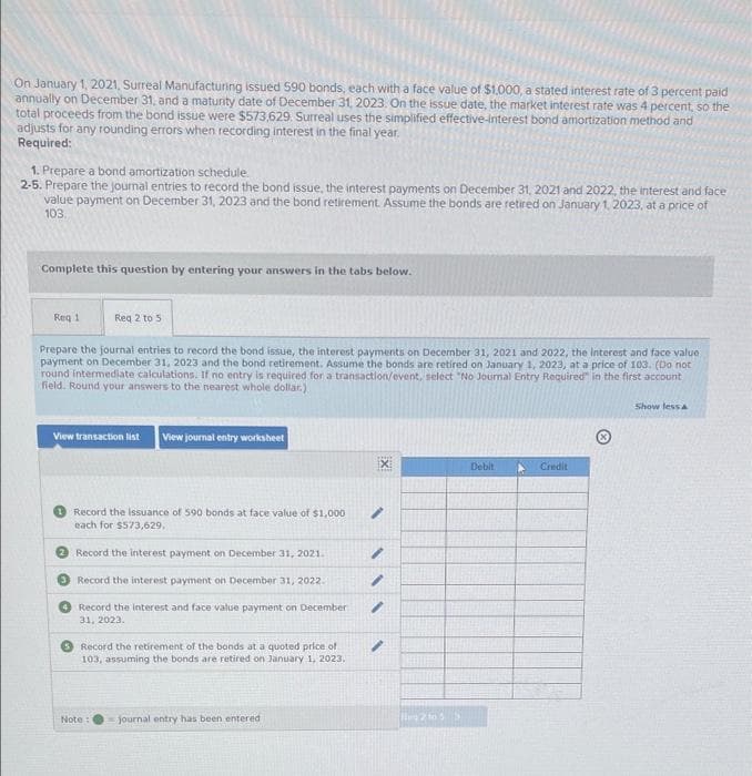 On January 1, 2021, Surreal Manufacturing issued 590 bonds, each with a face value of $1,000, a stated interest rate of 3 percent paid
annually on December 31, and a maturity date of December 31, 2023. On the issue date, the market interest rate was 4 percent, so the
total proceeds from the bond issue were $573,629. Surreal uses the simplified effective-interest bond amortization method and
adjusts for any rounding errors when recording interest in the final year.
Required:
1. Prepare a bond amortization schedule.
2-5. Prepare the journal entries to record the bond issue, the interest payments on December 31, 2021 and 2022, the interest and face
value payment on December 31, 2023 and the bond retirement. Assume the bonds are retired on January 1, 2023, at a price of
103.
Complete this question by entering your answers in the tabs below.
Req 1
Req 2 to 5
Prepare the journal entries to record the bond issue, the interest payments on December 31, 2021 and 2022, the Interest and face value
payment on December 31, 2023 and the bond retirement. Assume the bonds are retired on January 1, 2023, at a price of 103. (Do not
round intermediate calculations. If no entry is required for a transaction/event, select "No Journal Entry Required in the first account
field. Round your answers to the nearest whole dollar.)
Show less
View transaction list View journal entry worksheet
X
Debit
Credit
Record the issuance of 590 bonds at face value of $1,000
each for $573,629,
Record the interest payment on December 31, 2021.
Record the interest payment on December 31, 2022.
Record the interest and face value payment on December
31, 2023.
Record the retirement of the bonds at a quoted price of
103, assuming the bonds are retired on January 1, 2023.
Note:
journal entry has been entered
/
"
/
/
2 to 55