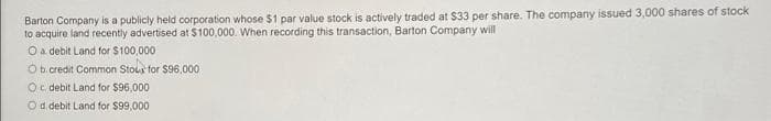 Barton Company is a publicly held corporation whose $1 par value stock is actively traded at $33 per share. The company issued 3,000 shares of stock
to acquire land recently advertised at $100,000. When recording this transaction, Barton Company will
O a debit Land for $100,000
Ob.credit Common Stous for $96,000
Oc debit Land for $96,000
Od debit Land for $99,000
