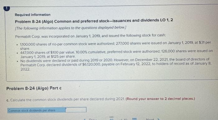 Required information
Problem 8-24 (Algo) Common and preferred stock-issuances and dividends LO 1, 2
[The following information applies to the questions displayed below]
Permabilt Corp. was incorporated on January 1, 2019, and issued the following stock for cash:
• 1100.000 shares of no-par common stock were authorized; 277,000 shares were issued on January 1, 2019, at $31 per
share.
. 447,000 shares of $100 par value, 10.00% cumulative, preferred stock were authorized; 126.000 shares were issued on
January 1, 2019, at $125 per share.
• No dividends were declared or paid during 2019 or 2020. However, on December 22, 2021, the board of directors of
Permabilt Corp, declared dividends of $6,120.000, payable on February 12, 2022, to holders of record as of January 8,
2022.
Problem 8-24 (Algo) Part c
c. Calculate the common stock dividends per share declared during 2021. (Round your answer to 2 decimal places.)
Common stock dividends per share
Movt >
