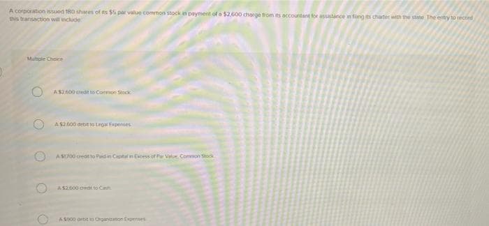 A corporation issued 180 shares of ts $5 par value common stock an payment of a $2600 charge fom es accountant for assistance in fing its chater with the state The entry to tecned
this transaction will include
Multole Choice
O AS2600 cedt to Comoe Stock
AS200 debit to Lroa Expenses
AS00 creotto Pidn Ceptal n Ecess f r Vae Conmon Stoo
A S2600 orat to Cnh.
AS00 ortit to Oroannon Erpenses
