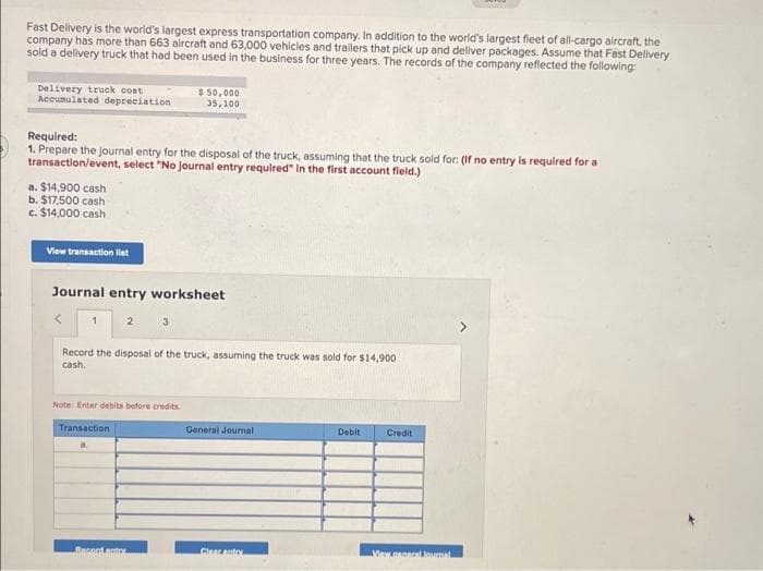Fast Delivery is the world's largest express transportation company. In addition to the world's largest fleet of all-cargo aircraft, the
company has more than 663 alrcraft and 63,000 vehicles and trailers that pick up and dellver packages. Assume that Fast Delivery
sold a delivery truck that had been used in the business for three years. The records of the company reflected the following:
Delivery truck cont
Accumulated depreciation
$ 50,000
35,100
Required:
1. Prepare the journal entry for the disposal of the truck, assuming that the truck sold for: (If no entry is required for a
transaction/event, select "No Journal entry requlred" in the first account fleld.)
a. $14,900 cash
b. $17,500 cash
c. $14,000 cash
View transaction lat
Journal entry worksheet
2
Record the disposal of the truck, assuming the truck was sold for $14,900
cash.
Note: Enter debits before credits.
Transaction
General Journal
Debit
Credit
Racord noto
Cinaante
Vaw nanncalloucoal

