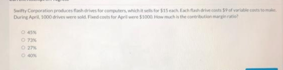 Swifty Corporation produces flash drives for computers, which it sells for $15 each, Each flash drive costs $9 of variable costs to make.
During April, 1000 drives were sold. Fied costs for April were $1000. How much is the contribution margin ratio?
O 45%
O 73%
O 27%
O 40%
