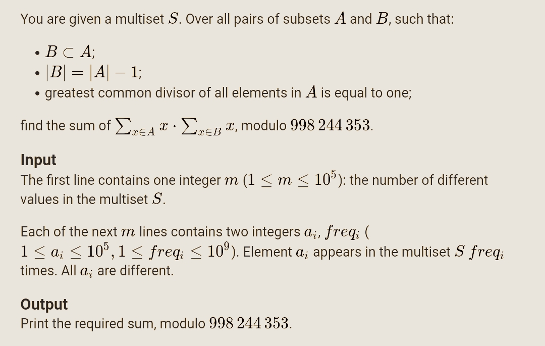 You are given a multiset S. Over all pairs of subsets A and B, such that:
• BC A;
|B| = |A| – 1;
greatest common divisor of all elements in A is equal to one;
-
find the sum of ErEA r · EnER x, modulo 998 244 353.
x€A
x€B
Input
The first line contains one integer m (1 < m < 10°): the number of different
values in the multiset S.
Each of the next m lines contains two integers a;, freq; (
1< a; < 10°, 1 < freq; < 10°). Element a; appears in the multiset S freq;
times. All a; are different.
Output
Print the required sum, modulo 998 244 353.
