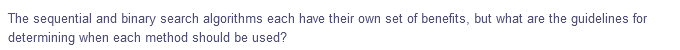 The sequential and binary search algorithms each have their own set of benefits, but what are the guidelines for
determining when each method should be used?
