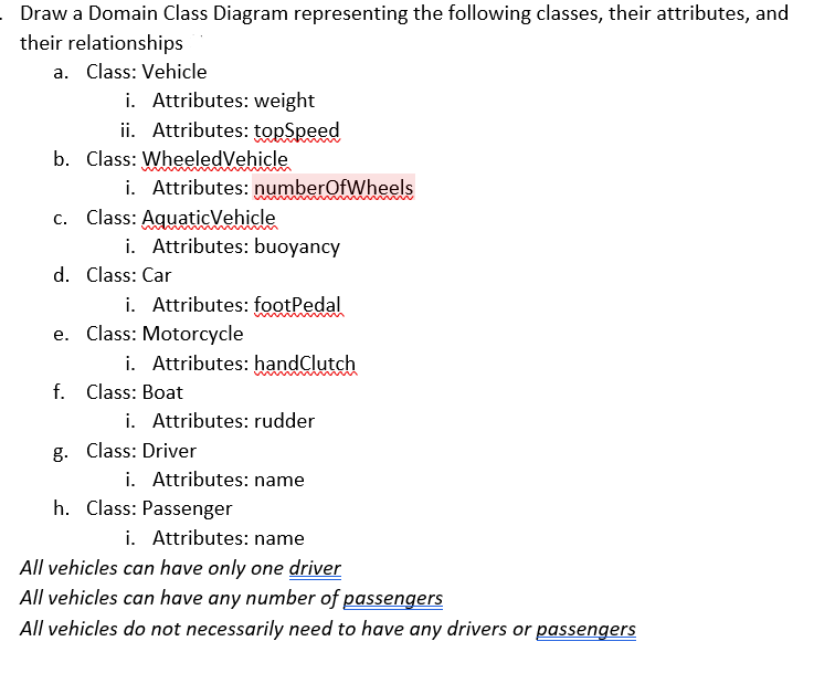 .Draw a Domain Class Diagram representing the following classes, their attributes, and
their relationships
a. Class: Vehicle
i. Attributes: weight
ii. Attributes: topSpeed
b. Class: Wheeled Vehicle
i. Attributes: numberOfWheels
c. Class: AquaticVehicle
i. Attributes: buoyancy
d. Class: Car
i. Attributes: footPedal
Class: Motorcycle
i. Attributes: handClutch
f. Class: Boat
i. Attributes: rudder
g. Class: Driver
i. Attributes: name
h. Class: Passenger
i. Attributes: name
All vehicles can have only one driver
All vehicles can have any number of passengers
All vehicles do not necessarily need to have any drivers or passengers